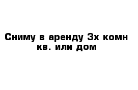 Сниму в аренду 3х комн кв. или дом 